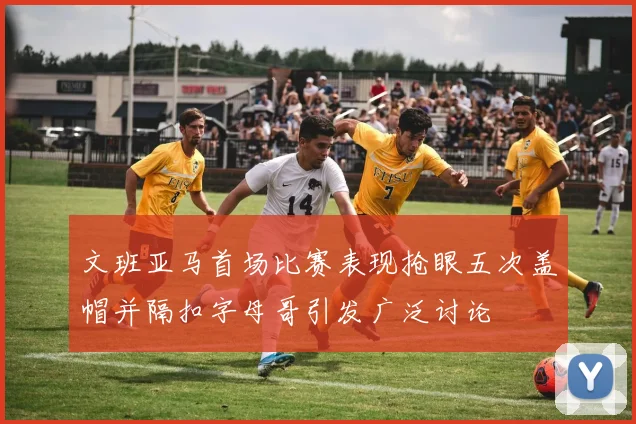 文班亚马首场比赛表现抢眼五次盖帽并隔扣字母哥引发广泛讨论