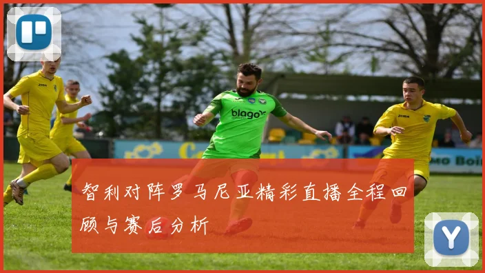 智利对阵罗马尼亚精彩直播全程回顾与赛后分析