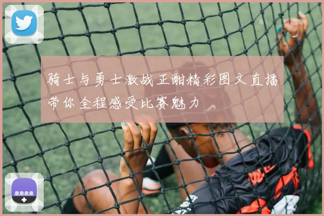 骑士与勇士激战正酣精彩图文直播带你全程感受比赛魅力
