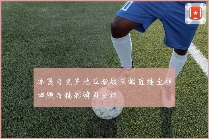 冰岛与克罗地亚激战正酣直播全程回顾与精彩瞬间分析