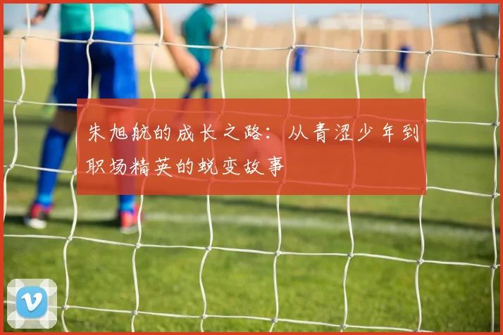 朱旭航的成长之路：从青涩少年到职场精英的蜕变故事