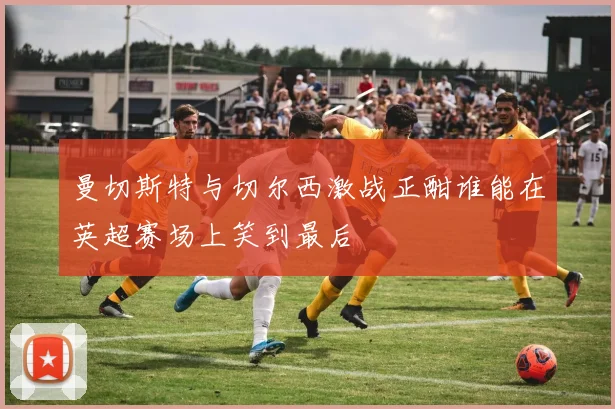 曼切斯特与切尔西激战正酣谁能在英超赛场上笑到最后