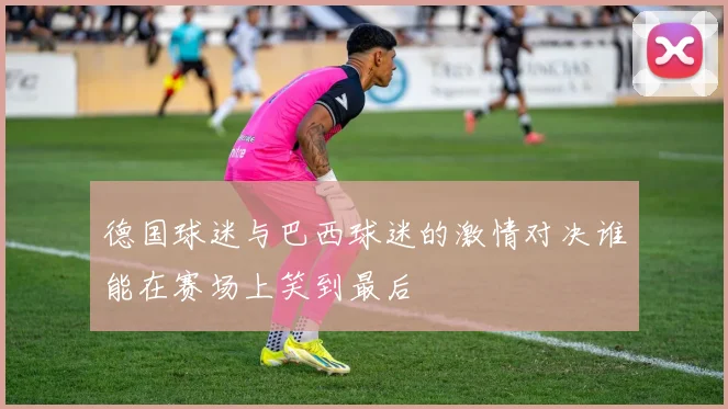 德国球迷与巴西球迷的激情对决谁能在赛场上笑到最后