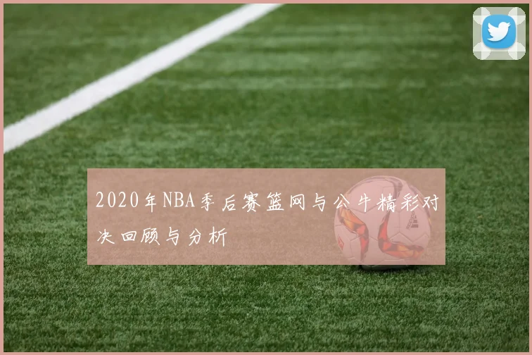 2020年NBA季后赛篮网与公牛精彩对决回顾与分析