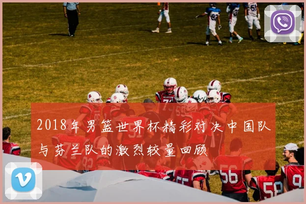 2018年男篮世界杯精彩对决中国队与芬兰队的激烈较量回顾