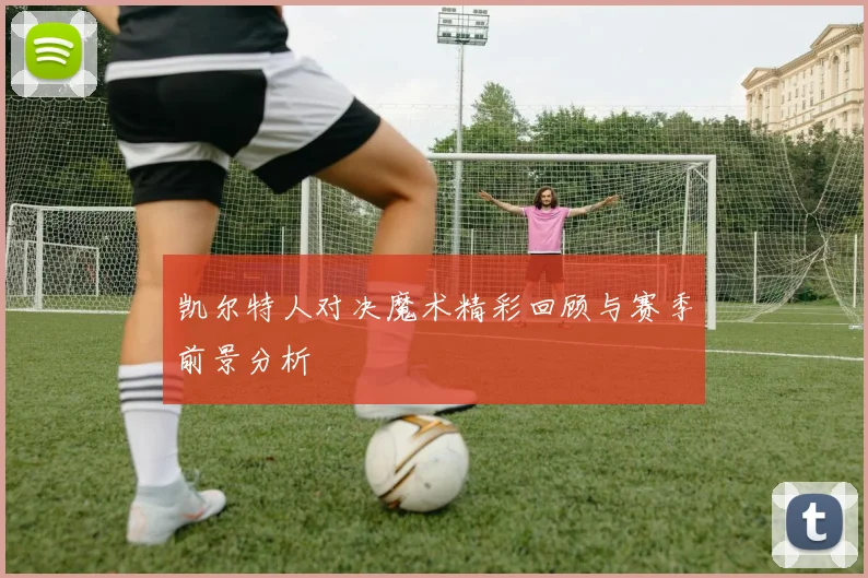 凯尔特人对决魔术精彩回顾与赛季前景分析