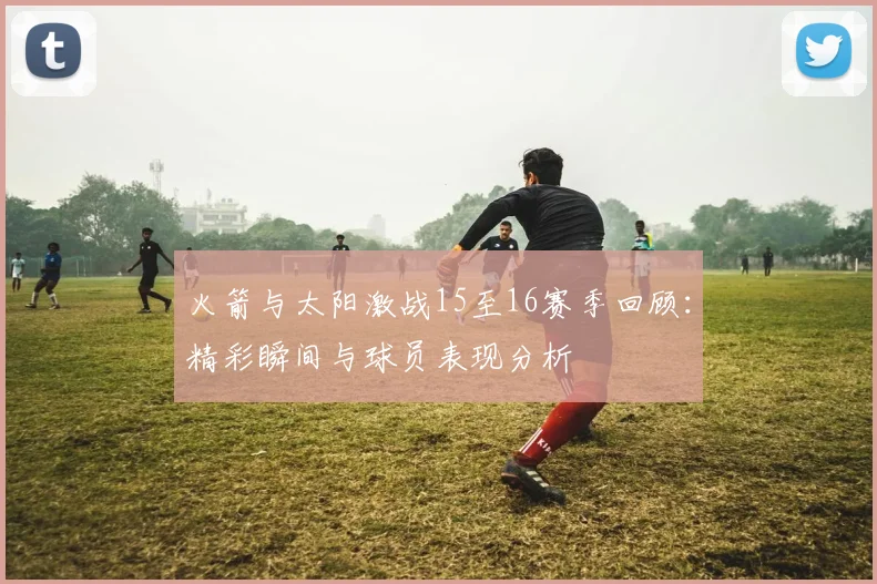 火箭与太阳激战15至16赛季回顾：精彩瞬间与球员表现分析