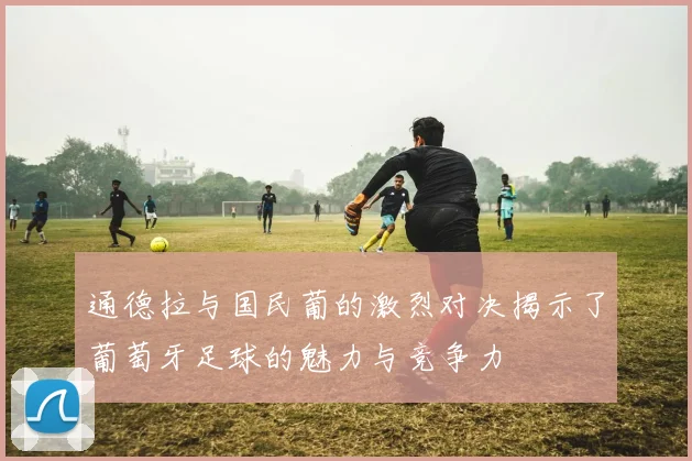 通德拉与国民葡的激烈对决揭示了葡萄牙足球的魅力与竞争力