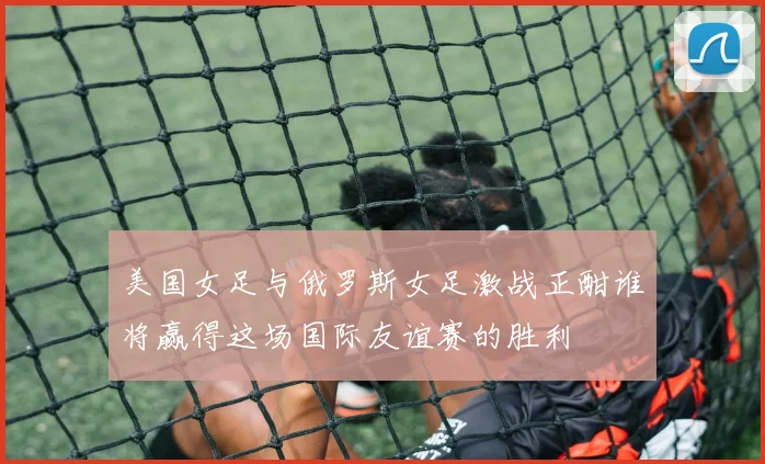 美国女足与俄罗斯女足激战正酣谁将赢得这场国际友谊赛的胜利