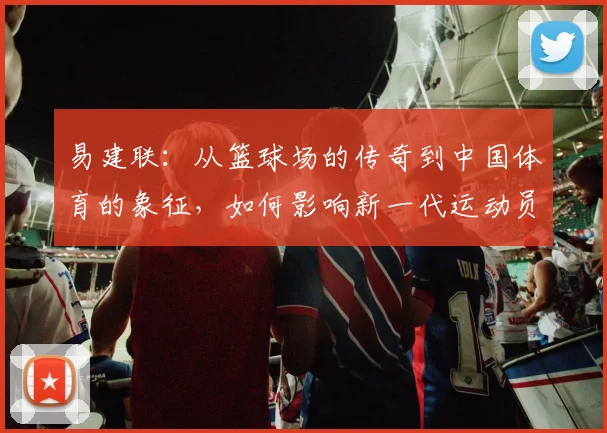 易建联：从篮球场的传奇到中国体育的象征，如何影响新一代运动员成长