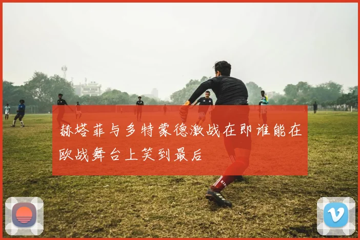 赫塔菲与多特蒙德激战在即谁能在欧战舞台上笑到最后