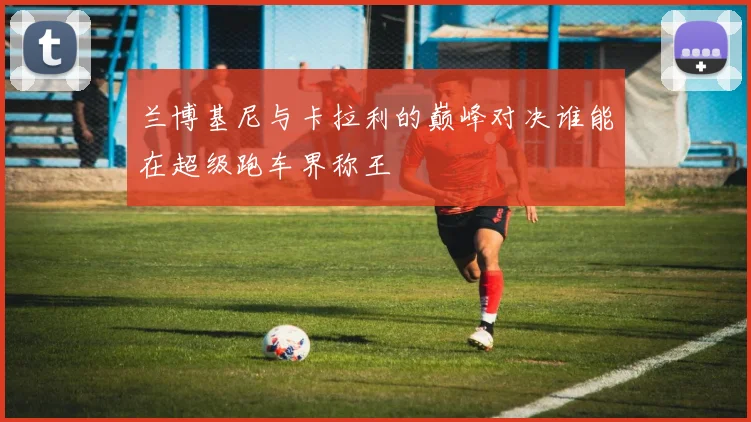 兰博基尼与卡拉利的巅峰对决谁能在超级跑车界称王